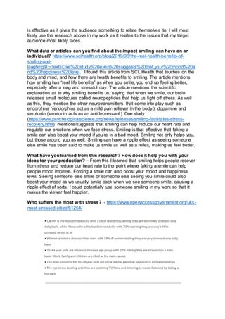 is effective as it gives the audience something to relate themselves to. I will most
likely use the research above in my work as it relates to the issues that my target
audience most likely faces.
What data or articles can you find about the impact smiling can have on an
individual? https://www.sclhealth.org/blog/2019/06/the-real-health-benefits-of-
smiling-and-
laughing/#:~:text=One%20study%20even%20suggests%20that,your%20mood%20a
nd%20happiness%20level. I found this article from SCL Health that touches on the
body and mind, and how there are health benefits to smiling. The article mentions
how smiling has “real life benefits” as when you smile, you end up feeling better,
especially after a long and stressful day. The article mentions the scientific
explanation as to why smiling benefits us, saying that when we smile, our brain
releases small molecules called neuropeptides that help us fight off stress. As well
as this, they mention the other neurotransmitters that come into play such as
endorphins ‘(endorphins act as a mild pain reliever in the body.), dopamine and
serotonin (serotonin acts as an antidepressant.) One study
(https://www.psychologicalscience.org/news/releases/smiling-facilitates-stress-
recovery.html) mentions/suggests that smiling can help reduce our heart rate and
regulate our emotions when we face stress. Smiling is that effective that faking a
smile can also boost your mood if you’re in a bad mood. Smiling not only helps you,
but those around you as well. Smiling can have a ripple effect as seeing someone
else smile has been said to make us smile as well as a reflex, making us feel better.
What have you learned from this research? How does it help you with your
ideas for your production? – From this I learned that smiling helps people recover
from stress and reduce our heart rate to the point where faking a smile can help
people mood improve. Forcing a smile can also boost your mood and happiness
level. Seeing someone else smile or someone else seeing you smile could also
boost your mood as we usually smile back when we see someone smile, causing a
ripple effect of sorts. I could potentially use someone smiling in my work so that it
makes the viewer feel happier.
Who suffers the most with stress? - https://www.openaccessgovernment.org/uks-
most-stressed-cities/61254/
 