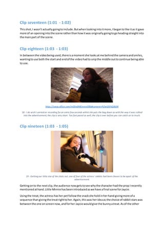 Clip seventeen (1:01 - 1:02)
Thisshot,I wasn't actuallygoingtoinclude.Butwhenlookingintoitmore,Ibegantolike itas it gave
more of an openingintothe scene ratherthanhow itwas originallygoingtogoheadingstraightinto
the mainpart of the scene.
Clip eighteen (1:03 - 1:03)
In betweenthe videobeingused,thereisamomentshe looksat me behindthe cameraandsmiles,
wantingtouse both the start and endof the videohadto snipthe middle outtocontinue beingable
to use.
https://sway.office.com/m0Srx0HIEmmx5fBb#content=PLfwG5FkQiBj04
18 - I do wish I carried on recording for an extra few seconds whilst she puts the bag down as with the way it was edited
into the advertisement, the clip is very short. Too fast paced as well, the clip is over before you can catch on to much.
Clip nineteen (1:03 - 1:05)
19 - Getting our little star of the shots out, one of four of the actress' rabbits had been chosen to be apart of the
advertisement.
Gettingonto the nextclip,the audience now getstosee whythe characterhad the prop I recently
mentionedathand.Little Minnie hasbeenintroducedaswe have afinal scene forJaycie.
Usingthe treat,the actress hasher petfollow the snackshe holdinherhand givingmore of a
sequence thangivingthe treatrighttoher.Again,thiswas herideaas the choice of rabbit starswas
betweenthe one onscreennow,andforher Jaycie wouldgive the bunnyatreat.Asof the other
 