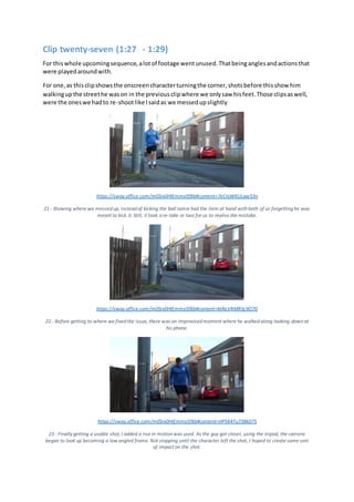 Clip twenty-seven (1:27 - 1:29)
For thiswhole upcomingsequence,alotof footage wentunused.Thatbeinganglesandactionsthat
were playedaroundwith.
For one,as thisclipshowsthe onscreencharacterturningthe corner,shotsbefore thisshow him
walkingupthe streethe wason in the previousclipwhere we onlysaw hisfeet.Those clipsaswell,
were the oneswe hadto re-shootlike Isaidas we messedupslightly
https://sway.office.com/m0Srx0HIEmmx5fBb#content=7eCnjWKULgw53n
21 - Showing where we messed up, instead of kicking the ball Jamie had the item at hand with both of us forgetting he was
meant to kick it. Still, it took a re-take or two for us to realise the mistake.
https://sway.office.com/m0Srx0HIEmmx5fBb#content=ktNcVRMRSc9O70
22 - Before getting to where we fixed the issue, there was an improvised moment where he walked along looking down at
his phone.
https://sway.office.com/m0Srx0HIEmmx5fBb#content=HP5K4Tu738kD7S
23 - Finallygetting a usable shot, I added a rise in motion was used. As the guy got closer, using the tripod, the camera
began to look up becoming a low angled frame. Not stopping until the character left the shot, I hoped to create some sort
of impact on the shot.
 