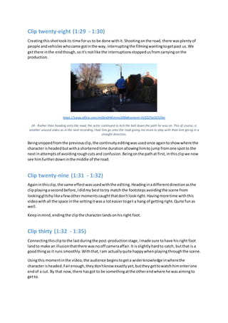 Clip twenty-eight (1:29 - 1:30)
Creatingthisshottookits time forus to be done withit.Shootingonthe road, there wasplentyof
people andvehicleswhocame gotinthe way, interruptingthe filmingwantingtogetpast us.We
getthere inthe endthough,soit's notlike the interruptionsstoppedusfromcarryingonthe
production.
https://sway.office.com/m0Srx0HIEmmx5fBb#content=5VZZZ7pI3ZGOkn
24 - Rather than heading onto the road, the actor continued to kick the ball down the path he was on. This of course, is
another unused video as in the next recording I had him go onto the road giving me more to play with than him going in a
straight direction.
Beingsnippedfromthe previousclip,the continuityeditingwasusedonce againtoshow where the
character isheadedbutwitha shortenedtime durationallowinghimtojumpfromone spotto the
nextinattemptsof avoidingroughcutsand confusion.Beingonthe pathat first,inthisclipwe now
see himfurtherdowninthe middle of the road.
Clip twenty-nine (1:31 - 1:32)
Againinthisclip,the same effectwasusedwiththe editing.Headinginadifferentdirectionasthe
clipplayingasecondbefore,Ididmy besttotry match the footstepsavoidingthe scene from
lookingglitchylikeafewothermomentscaughtthatdon't lookright.Havingmore time withthis
videowithall the space inthe settingitwasa loteasiertoget a hang of gettingright.Quite funas
well.
Keepinmind,endingthe clipthe characterlandsonhisright foot.
Clip thirty (1:32 - 1:35)
Connectingthiscliptothe lastduringthe post-productionstage,Imade sure tohave hisright foot
landto make an illusionthatthere wasnooff cameraaffair.It isslightlyhardto catch, butthat is a
goodthingas it runs smoothly.Withthat,Iam actuallyquite happywhenplayingthroughthe scene.
Usingthis momentinthe video,the audience beginstogeta widerknowledge inwherethe
character isheaded.Fairenough,theydon'tknow exactlyyet,buttheygettowatch himenterone
endof a cut. By that now,there hasgot to be somethingatthe otherendwhere he wasaimingto
getto.
 