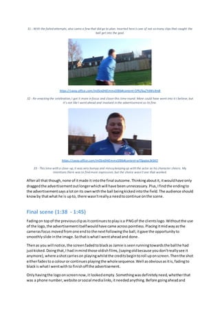 31 - With the failed attempts, also came a few that did go to plan. Inserted here is one of not so many clips that caught the
ball get into the goal.
https://sway.office.com/m0Srx0HIEmmx5fBb#content=5PhZ6uZYdWs4mB
32 - Re-enacting the celebration, I got it more in focus and closer this time round. More could have went into it I believe, but
it's not like I went ahead and involved in the advertisement so its fine.
https://sway.office.com/m0Srx0HIEmmx5fBb#content=pT0pqIas3kStlO
33 - This time with a close-up, it was very bumpy and messykeeping up with the actor as his character cheers. My
intentions there was to find more expression, but the choice wasn't one that worked.
Afterall that though,none of itmade it intothe final outcome.Thinkingaboutit,itwouldhave only
draggedthe advertisementoutlongerwhichwill have beenunnecessary.Plus,Ifindthe endingto
the advertisementsays aloton its ownwiththe ball beingkickedintothe field.The audience should
knowby thatwhat he is upto, there wasn'treallya needtocontinue onthe scene.
Final scene (1:38 - 1:45)
Fadingon topof the previousclipasitcontinuestoplayisa PNGof the clientslogo.Withoutthe use
of the logo,the advertisementitselfwouldhave came acrosspointless.Placingitmidwayasthe
camerasfocus movedfromone endto the nextfollowingthe ball,itgave the opportunityto
smoothlyslide inthe image.SothatiswhatI wentaheadand done.
Thenas you will notice,the screenfadedtoblackas Jamie isseenrunningtowardsthe ball he had
justkicked.Doingthat,I had inmindthose oldishfilms,(sayingoldbecause youdon'treallysee it
anymore),where ashotcarrieson playingwhilstthe creditsbegintoroll uponscreen.Thenthe shot
eitherfadestoa colouror continuesplayingthe wholesequence.Well asobviousasitis,fadingto
blackis whatI wentwithto finishoff the advertisement.
Onlyhavingthe logoonscreennow,it lookedempty.Somethingwasdefinitelyneed,whetherthat
was a phone number,website orsocial medialinks,itneededanything.Before goingaheadand
 