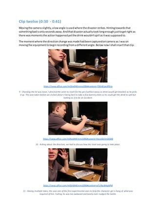 Clip twelve (0:30 - 0:41)
Movingthe camera slightly,alowangle isusedwhere the disasterstrikes.Hintingtowardsthat
somethingbadisonlysecondsaway.Andthatdisasteractuallytooklongenoughjusttogetright as
there wasmomentsthe action happenedyetthe drinkwouldn'tspill asitwassupposedto.
The momentwhere the directionchange wasmade hadbeencapturedoncamera as I wason
movingthe equipmenttobeginrecordingfromadifferentangle.Below now Ishall insertthatclip.
https://sway.office.com/m0Srx0HIEmmx5fBb#content=TDEn81qv3Pfcty
9 - Checking the lid was loose, I directed the actor to reach for the pen furthest away so drink would get knocked as he picks
it up. This was taken before we clicked about it being best to take a few dummyshots so he could get the drink to spill but
looking as if to be an accident.
https://sway.office.com/m0Srx0HIEmmx5fBb#content=KasixSGCmSE6B8
10 - Asking about the direction, we had to discuss how the stunt was going to take place.
https://sway.office.com/m0Srx0HIEmmx5fBb#content=pTzYkeJB4yjbPM
11 - Having multiple takes, this was one of the first experimental ones to help the character get a hang of what was
required of him. Failing, he was too awkward and barely even nudged the bottle.
 