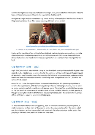 whilstwatchingthe cliphe placeshisheadinhandrightaway,secondsbefore inthatsame videohe
looksat the camera so evenif Iwantedtoexpandthatshot I couldn't.
Beinga dirtysingle shot,youcan see the cap isnow missingfromthe bottle.The chocolate milkwas
the problem,andnowitsas if the objectisstaringat the on-screenperson.
https://sway.office.com/m0Srx0HIEmmx5fBb#content=5VcafXrM9vOQyY
15 - Working on the frustration act, the actor had to get a little practice in to find in himself what I was after.
Endingwitha transitioneffectasthe clipfadestoblack,myintentionsthere wasonlytoexemplify
the whole revolutionaryeragoingoninthe nextclipandonwards.Thisis now the endof all the
stressful situationsandmoodymomentsaseveryone whohadascene are now movingonfor the
best.
Clip fourteen (0:48 - 0:52)
Rightaway,the coloursare different.Fadingin,the shotopensupall yellow andmuchbrighter.Only
secondsin,the moodchange becomesclearforthe audience withoutanythingeven happeningyet.
All we see isa hand enterthe insertshot,pressingthe buttontoturnon a console,pickupa remote
thenleave the frame.Howbythat can we know thingshave changednow?we can't, but withthe
coloureffectswe can.
Quickfunfact I have alreadymentionedelsewhere butshall again,thisupcomingsequencewas
neverinthe original script.Withdisruptionsgettinginthe wayof the original scene,Ihadto come
up on the spotwitha whole newideaneedinganew scene.Thinkingof the people Idohave access
to, the guywho ison screenwasthe one who came to mind.Thinkingabouthisinterest,gaming,I
thoughtup a wayto include thatrather thanrequestinghe actsout the dance scene itwas goingto
at firstas I knewhe wouldbe uncomfortable doingso.
Clip fifteen (0:52 - 0:55)
To make a statementonwhatwashappening,withall of Keilansscene beingplayedtogether,it
made more sense toshowmore of the process.Unlike the previousclipswhere the scenescutoff
one afterthe other withoutasecondhalf to it,thisone isthe onlytocontinue toplayrather than
jumpingtothe nextcharacter as the otherclipshave done.
 