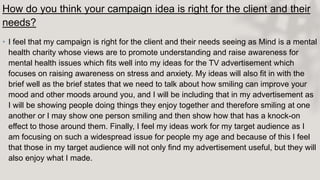 How do you think your campaign idea is right for the client and their
needs?
• I feel that my campaign is right for the client and their needs seeing as Mind is a mental
health charity whose views are to promote understanding and raise awareness for
mental health issues which fits well into my ideas for the TV advertisement which
focuses on raising awareness on stress and anxiety. My ideas will also fit in with the
brief well as the brief states that we need to talk about how smiling can improve your
mood and other moods around you, and I will be including that in my advertisement as
I will be showing people doing things they enjoy together and therefore smiling at one
another or I may show one person smiling and then show how that has a knock-on
effect to those around them. Finally, I feel my ideas work for my target audience as I
am focusing on such a widespread issue for people my age and because of this I feel
that those in my target audience will not only find my advertisement useful, but they will
also enjoy what I made.
 