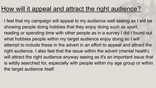How will it appeal and attract the right audience?
• I feel that my campaign will appeal to my audience well seeing as I will be
showing people doing hobbies that they enjoy doing such as sport,
reading or spending time with other people as in a survey I did I found out
what hobbies people within my target audience enjoy doing so I will
attempt to include these in the advert in an effort to appeal and attract the
right audience. I also feel that the issue within the advert (mental health)
will attract the right audience anyway seeing as it's an important issue that
is wildly searched for, especially with people within my age group or within
the target audience itself.
 