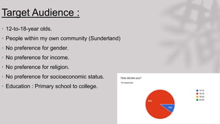 Target Audience :
• 12-to-18-year olds.
• People within my own community (Sunderland)
• No preference for gender.
• No preference for income.
• No preference for religion.
• No preference for socioeconomic status.
• Education : Primary school to college.
 
