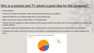 Why is a podcast and TV advert a good idea for this campaign?
• Young audience
• There are no chunks of information which would be less interesting for my audience.
• Keeps the attention of my audience better than a print advertisement.
• Able to use more of a colour scheme within a TV advertisement.
• Podcast could then appeal to an older audience as the younger audience have been seen to be less interested in a podcast than
an older audience.
• Could also create a print advertisement to put in classrooms as a more permanent way to advertise the smile campaign.
• Could also then create a moving GIF to put on a bus shelter or something like that as my audience are usually outside/on the
move.
 