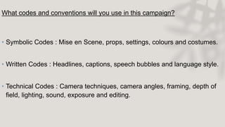 What codes and conventions will you use in this campaign?
• Symbolic Codes : Mise en Scene, props, settings, colours and costumes.
• Written Codes : Headlines, captions, speech bubbles and language style.
• Technical Codes : Camera techniques, camera angles, framing, depth of
field, lighting, sound, exposure and editing.
 
