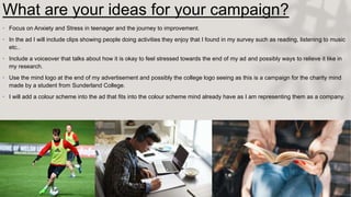 What are your ideas for your campaign?
• Focus on Anxiety and Stress in teenager and the journey to improvement.
• In the ad I will include clips showing people doing activities they enjoy that I found in my survey such as reading, listening to music
etc..
• Include a voiceover that talks about how it is okay to feel stressed towards the end of my ad and possibly ways to relieve it like in
my research.
• Use the mind logo at the end of my advertisement and possibly the college logo seeing as this is a campaign for the charity mind
made by a student from Sunderland College.
• I will add a colour scheme into the ad that fits into the colour scheme mind already have as I am representing them as a company.
 