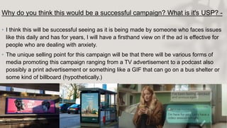 Why do you think this would be a successful campaign? What is it's USP? -
• I think this will be successful seeing as it is being made by someone who faces issues
like this daily and has for years, I will have a firsthand view on if the ad is effective for
people who are dealing with anxiety.
• The unique selling point for this campaign will be that there will be various forms of
media promoting this campaign ranging from a TV advertisement to a podcast also
possibly a print advertisement or something like a GIF that can go on a bus shelter or
some kind of billboard (hypothetically.)
 