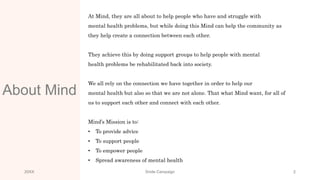 About Mind
At Mind, they are all about to help people who have and struggle with
mental health problems, but while doing this Mind can help the community as
they help create a connection between each other.
They achieve this by doing support groups to help people with mental
health problems be rehabilitated back into society.
We all rely on the connection we have together in order to help our
mental health but also so that we are not alone. That what Mind want, for all of
us to support each other and connect with each other.
Mind’s Mission is to:
• To provide advice
• To support people
• To empower people
• Spread awareness of mental health
20XX Smile Campaign 2
 