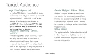 Target Audience
Age: 15 to 20 years old Gender, Religion & Race : None
In the brief Mind sent, I know that their target
audience is 15 to 18 years old and by some of
my own research I found that "Half of the
mental ill health starts by the age 15
and 75% develops by the age 18" This age
group are more likely to be stressed as they
are in some form of education.
Gender , Religion and Race will not be a
main part of the target audience profile as
this in a non bias campaign which is trying
to get the target audience smile. I wish to
be inclusive to the target audience and help
the community.
Education: Secondary , College,
University
Social Grade
From the age of the target audience, I know
that they are most likely in some form of
education which will cause them many
reasons to be stressed. Stress is found quite
often in this age range as they are put under a
lot of pressure socially and academically.
The social grade for the target audience will
be D as they are mostly likely in a form of
full-time education so they won't have any
time for employment.
20XX
Smile Campaign 3
 