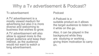 Why a Tv advertisement & Podcast?
Tv advertisement
A TV advertisement is a
mostly viewed medium for
advertising but also it is more
diverse and welcoming to
business that wishes to grow.
A TV advertisement will also
allow to appeal more to the
target audience and keep their
interest, as the audience
would not want to watch a
long advertisement.
Podcast
A Podcast is a
suitable product as it allows
the target audience to listen to
it while on the go.
Also, it can be played in the
background while they
are studying or working ,
giving them motivation to carry
on.
20XX Pitch deck title 4
 