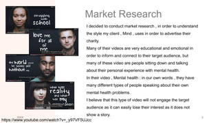 Market Research
I decided to conduct market research , in order to understand
the style my client , Mind , uses in order to advertise their
charity.
Many of their videos are very educational and emotional in
order to inform and connect to their target audience, but
many of these video are people sitting down and talking
about their personal experience with mental health.
In their video , Mental health : in our own words , they have
many different types of people speaking about their own
mental health problems.
I believe that this type of video will not engage the target
audience as it can easily lose their interest as it does not
show a story.
20XX 5
https://www.youtube.com/watch?v=_y97VF5UJcc
 