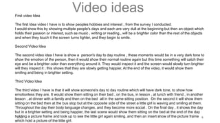 Video ideas
20XX 6
First video Idea
The first Idea video I have is to show peoples hobbies and interest , from the survey I conducted.
I would show this by showing multiple people's days and each are very dull at the beginning but then an object which
holds their passion or interest, such as music , writing or reading , will be a brighter color than the rest of the objects
and when they touch it the screen turns lighter, and they begin to smile.
Second Video Idea
The second video idea I have is show a person's day to day routine , these moments would be in a very dark tone to
show the emotion of the person, then it would show their normal routine again but this time something will catch their
eye and be a brighter color than everything around it. They would inspect it and the screen would slowly turn brighter
will they inspect it ; this shows that they are slowly getting happier. At the end of the video, it would show them
smiling and being in brighter setting.
Third Video Idea
The third video I have is that it will show someone's day to day routine which will have dark tone, to show how
emotionless they are. It would show them sitting on their bed , on the bus, in lesson , at lunch with friend , in another
lesson , at dinner with a family and then on the bed all in the same sitting position. On the second it will show them
sitting on the bed then at the bus stop but at the opposite side of the street a little girl is waving and smiling at them.
Throughout the day their body language changes, and they become more social . On the final day , it shows the day
but in a brighter setting and being happier, the last scene would show them sitting on the bed at the end of the day
holding a picture frame and look up to see the little girl again smiling, and then an insert show of the picture frame
which hold a picture of the little girl.
 