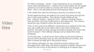 Video
Idea
For Mind campaign , Smile , I have decided to do an emotional
short video advertisement , I believe this is best option for the target
audience as it will be able to connect with them and engage with
them , then a full educational and informational video.
I will create this video by showing a journey of a person's day.
At the beginning they are getting out of bed and going through the
day in the same position , this would include sitting on the
bus, sitting in lesson , sitting at lunch , sitting in another lesson,
then at dinner and then finally back on the same bed. The colours
would be very muted to show the lack of emotion.
Then on the second its different, where they are waiting for the bus,
they see a little girl on the other side of the road smiling and
waving. Through out they change and talk to people and raise their
hand in lesson. Their attitude change and so does their body
language.
On the last day, it would show them sitting on the bed holding a
picture frame and they look up and see the little girl smiling, and
then it shows the little girl in the picture frame.
The colours will begin as very neutral and dark colours and
throughout the video they will slowly progress to lighter colours and
show how the mood of the person is changing to a happier light.
20XX Pitch deck title 7
 