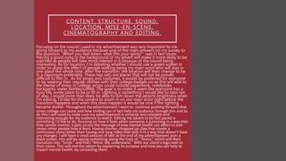 CONTENT, STRUCTURE, SOUND,
LOCATION, MISE-EN-SCENE,
CINEMATOGRAPHY AND EDITING.
Focusing on the sound I used in my advertisement was very important to me
going forward as my audience because one of the main answers on my survey to
the question, “When you feel down, what lifts your spirts?”, was in fact music.
Having a good song in the background of my advert will make it more likely to be
watched as people will take more interest in it because of the sound being
interesting. As for location, I'm debating whether I should use a green screen in
order to grasp the effect of people walking being my main actor who will stay in
one place the whole time. After the transition, the location will then change to be
in a classroom preferably. These two sets are places that will not be proven
difficult to film in. As for props and costumes, it would be preferred for everyone
to be wearing their regular clothes with their college badges on as this will add to
the theme of stress in college, props could include paperwork, notebooks,
backpacks, water bottles/coffee. The goal is to make it seem like everyone has a
busy life, some place to be or fit in. Lighting is something I would like to take not
of also. I would more than likely be able to dim down the adverts brightness when
I'm editing, I'd like for the camera to zoom in on our main actor right before the
transition happens and when this does happen it would be nice if the lighting
became darker. Throughout my advertisement I want to continue pushing forward that
stress college can cause and how smiling can in fact help my audience through this and to
do this I will need to make sure my advertisement is emotive and relatable and
interesting enough for my audience to watch. Editing my advert to be fast paced is
something I'd like to do, focusing on how it feels when someone is panicking in a way that
they cannot control, it gets across the message of how mental health can affect us and
shows other people how it feels. Having shorter, chopped up clips that create a
continuous story rather than having one long video that tells it in a way that doesn’t have
any changes. I will have a small amount of text at the end of my advertisement over a
black screen, this will be saying something along the lines of, “Stress.” which will then
transition into “Smile.” and then “Mind. We understand.” With our client's logo next to
their name. This will end the advert by explaining its purpose and how you can help to
impact mental health, by contacting them.
 