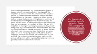 I think that this would be a successful campaign because it
targets not only my audience but my client as well. It's
important to remember that this advertisement is for other
people, to understand them rather than yourself and what
you would want in the advert. Focusing on things such as
college because that was one of the places my audience felt
most stressed (according to the results on my survey), the
music that will be put in the background and how smiling can
help you when you are stressed are all things that are very
important to making my campaign successful as they are all
things both my audience and client deem important. Because
our client has given us the task of creating an advert that will
ultimately make people understand that smiling can reduce
stress as well as improving mental health, I think that my
campaign will show this through the information it includes
and how the contrasts are shown between each shot. My
unique selling point will be my use of transitioning from one
place to another in one swift movement.
Why do you think this
would be a successful
campaign? Do you
think your campaign
ideas are right for the
client and their needs?
How does this appeal
and attract the right
audience?
 