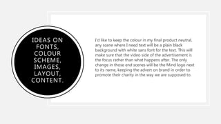 IDEAS ON
FONTS,
COLOUR
SCHEME,
IMAGES,
LAYOUT,
CONTENT.
I'd like to keep the colour in my final product neutral,
any scene where I need text will be a plain black
background with white sans font for the text. This will
make sure that the video side of the advertisement is
the focus rather than what happens after. The only
change in those end scenes will be the Mind logo next
to its name, keeping the advert on brand in order to
promote their charity in the way we are supposed to.
 
