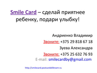 Smile Card – сделай приятнее
  ребенку, подари улыбку!

                        Андриенко Владимир
                  Звоните: +375 29 818 67 18
                            Зуева Александра
                  Звоните: +375 25 632 76 93
              E-mail: smilecardby@gmail.com
     http://smilecard.postcardofdream.ru
 