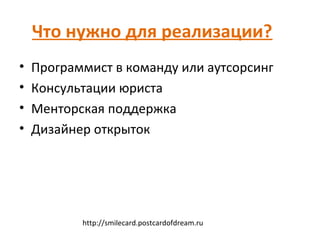 Что нужно для реализации?
•   Программист в команду или аутсорсинг
•   Консультации юриста
•   Менторская поддержка
•   Дизайнер открыток




           http://smilecard.postcardofdream.ru
 