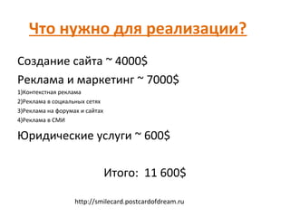 Что нужно для реализации?
Создание сайта ~ 4000$
Реклама и маркетинг ~ 7000$
1)Контекстная реклама
2)Реклама в социальных сетях
3)Реклама на форумах и сайтах
4)Реклама в СМИ

Юридические услуги ~ 600$

                                Итого: 11 600$

                   http://smilecard.postcardofdream.ru
 