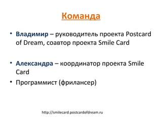Команда
• Владимир – руководитель проекта Postcard
  of Dream, соавтор проекта Smile Card

• Александра – координатор проекта Smile
  Card
• Программист (фрилансер)



         http://smilecard.postcardofdream.ru
 