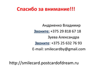 Спасибо за внимание!!!

                 Андриенко Владимир
            Звоните: +375 29 818 67 18
                    Зуева Александра
             Звоните: +375 25 632 76 93
           E-mail: smilecardby@gmail.com


http://smilecard.postcardofdream.ru
 