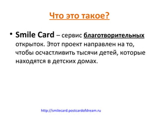 Что это такое?
• Smile Card – сервис благотворительных
 открыток. Этот проект направлен на то,
 чтобы осчастливить тысячи детей, которые
 находятся в детских домах.




         http://smilecard.postcardofdream.ru
 