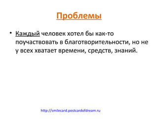 Проблемы
• Каждый человек хотел бы как-то
  поучаствовать в благотворительности, но не
  у всех хватает времени, средств, знаний.




         http://smilecard.postcardofdream.ru
 