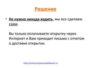 Решение
• Не нужно никуда ходить, мы все сделаем
  сами.

 Вы только оплачиваете открытку через
 Интернет и Вам приходит письмо с отчетом
 о доставке открытки.



         http://smilecard.postcardofdream.ru
 
