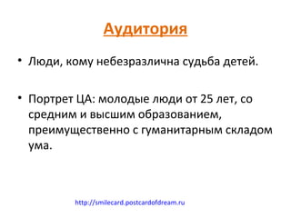 Аудитория
• Люди, кому небезразлична судьба детей.

• Портрет ЦА: молодые люди от 25 лет, со
  средним и высшим образованием,
  преимущественно с гуманитарным складом
  ума.



         http://smilecard.postcardofdream.ru
 