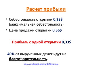 Расчет прибыли
• Себестоимость открытки 0,23$
  (максимальная себестоимость)
• Цена продажи открытки 0,56$

   Прибыль с одной открытки 0,33$

40% от вырученных денег идут на
 благотворительность.
         http://smilecard.postcardofdream.ru
 
