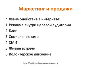 Маркетинг и продажи
• Взаимодействие в интернете:
1.Реклама внутри целевой аудитории
2.Блог
3.Социальные сети
4.СМИ
5.Живые встречи
6.Волонтерское движение

         http://smilecard.postcardofdream.ru
 