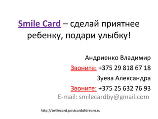 Smile Card – сделай приятнее
ребенку, подари улыбку!
Андриенко Владимир
Звоните: +375 29 818 67 18
Зуева Александра
Звоните: +375 25 632 76 93
E-mail: smilecardby@gmail.com
http://smilecard.postcardofdream.ru
 