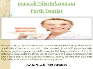 www.dr7dental.com.au
Perth Dentist
Welcome to Dr. 7 Dental Center, a main name in quality helpful, surgical and stylish
dental administrations in Australia . Our emphasis is on utilizing cutting edge
hardware, proficient systems and viable strategies. This has permitted us to pick up the
certainty of endless patients. Dental practitioner Yokine and dental practitioner Perth
offer a broad scope of administrations covering all parts of dentistry from basic teeth
brightening techniques to tooth substitution arrangements.
Call Us Now At : (08) 9345 0455
 