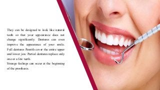 They can be designed to look like natural
teeth so that your appearance does not
change significantly. Dentures can even
improve the appearance of your smile.
Full dentures Penrith cover the entire upper
and lower jaw. Partial dentures replace only
one or a few teeth.
Strange feelings can occur at the beginning
of the prosthesis.
 