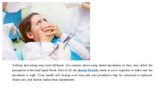 Talking and eating may look different. Use caution when using dental prostheses as they may affect the
perception of hot and liquid foods. First of all, the dentist Penrith wants to see it regularly to make sure the
prosthesis is tight. Your mouth will change over time and your prosthesis may be corrected or replaced.
Make sure your dentist makes these adjustments.
 