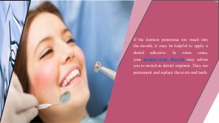 If the denture penetrates too much into
the mouth, it may be helpful to apply a
dental adhesive. In some cases,
your dentist near Penrith may advise
you to switch to dental implants. They are
permanent and replace the roots and teeth.
 