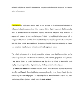 elements to regain the balance. In balance the weight of the elements far away from the fulcrum
grows in importance.
Visual tension is the tension brought about by the presence of certain elements that cause an
imbalance in the given composition. If the presence of these factors is closer to the fulcrum, the
effect of the tension into the fulcrum,the effective the tension induced is more magnified as
against their presence further from the fulcrum. A distally inclined lateral incisor on one side is
compensated by a more mesial inclination of the first premolar on the opposite side to reduce the
effective visual tension. These variations are naturally found in dentitions explaining the reason
why sometimes irregularities in inclinations still produce pleasant smiles.
The esthetic orientation of the dental composition with the entire facial composition can be
achieved by taking into consideration the references, smile elements, proportions and symmetry.
These are the factors of esthetic compositions and they help the dentist in determining tooth
display, size, arrangement and alignment during the diagnosis and treatment phase.
The dento-facial frame constitutes the teeth and gingiva related to the lips and then to the entire
face. The oral frame is determined by the anatomy and mobility of the tissues when in function
surrounding the teeth and gingiva .The exposed portion of the oral elements i.e. teeth and gums
within the oral frame during a smile is called the smile window.
 