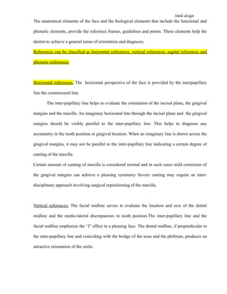 Smile design
The anatomical elements of the face and the biological elements that include the functional and
phonetic elements, provide the reference frames, guidelines and points. These elements help the
dentist to achieve a general sense of orientation and diagnosis.
References can be classified as horizontal references, vertical references, sagital references and
phonetic references.
Horizontal references: The horizontal perspective of the face is provided by the interpupillary
line the commissural line.
The inter-pupillary line helps to evaluate the orientation of the incisal plane, the gingival
margins and the maxilla. An imaginary horizontal line through the incisal plane and the gingival
margins should be visibly parallel to the inter-pupillary line. This helps to diagnose any
asymmetry in the tooth position or gingival location. When an imaginary line is drawn across the
gingival margins, it may not be parallel to the inter-pupillary line indicating a certain degree of
canting of the maxilla.
Certain amount of canting of maxilla is considered normal and in such cases mild correction of
the gingival margins can achieve a pleasing symmetry Severe canting may require an inter-
disciplinary approach involving surgical repositioning of the maxilla.
Vertical references: The facial midline serves to evaluate the location and axis of the dental
midline and the medio-lateral discrepancies in tooth position.The inter-pupillary line and the
facial midline emphasize the ‘T’ effect in a pleasing face. The dental midline, if perpendicular to
the inter-pupillary line and coinciding with the bridge of the nose and the philtrum, produces an
attractive orientation of the smile.
 