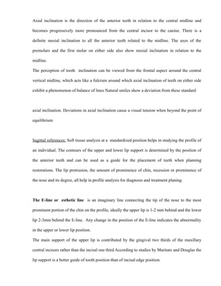 Axial inclination is the direction of the anterior teeth in relation to the central midline and
becomes progressively more pronounced from the central incisor to the canine. There is a
definite mesial inclination to all the anterior teeth related to the midline. The axes of the
premolars and the first molar on either side also show mesial inclination in relation to the
midline.
The perception of tooth inclination can be viewed from the frontal aspect around the central
vertical midline, which acts like a fulcrum around which axial inclination of teeth on either side
exhibit a phenomenon of balance of lines Natural smiles show a deviation from these standard
axial inclination. Deviations in axial inclination cause a visual tension when beyond the point of
equilibrium
Sagittal references: Soft tissue analysis at a standardized position helps in studying the profile of
an individual. The contours of the upper and lower lip support is determined by the position of
the anterior teeth and can be used as a guide for the placement of teeth when planning
restorations. The lip protrusion, the amount of prominence of chin, recession or prominence of
the nose and its degree, all help in profile analysis for diagnosis and treatment planing.
The E-line or esthetic line is an imaginary line connecting the tip of the nose to the most
prominent portion of the chin on the profile, ideally the upper lip is 1-2 mm behind and the lower
lip 2-3mm behind the E-line. Any change in the position of the E-line indicates the abnormality
in the upper or lower lip position.
The main support of the upper lip is contributed by the gingival two thirds of the maxillary
central incisors rather than the incisal one third According to studies by Maritato and Douglas the
lip support is a better guide of tooth position than of incisal edge position.
 
