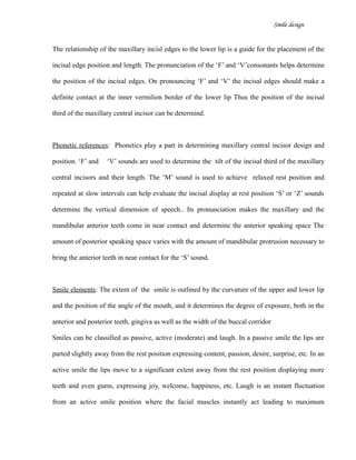 Smile design
The relationship of the maxillary incisl edges to the lower lip is a guide for the placement of the
incisal edge position and length. The pronunciation of the ‘F’ and ‘V’consonants helps determine
the position of the incisal edges. On pronouncing ‘F’ and ‘V’ the incisal edges should make a
definite contact at the inner vermilion border of the lower lip Thus the position of the incisal
third of the maxillary central incisor can be determind.
Phonetic references: Phonetics play a part in determining maxillary central incisor design and
position. ‘F’ and ‘V’ sounds are used to determine the tilt of the incisal third of the maxillary
central incisors and their length. The ‘M’ sound is used to achieve relaxed rest position and
repeated at slow intervals can help evaluate the incisal display at rest position ‘S’ or ‘Z’ sounds
determine the vertical dimension of speech.. Its pronunciation makes the maxillary and the
mandibular anterior teeth come in near contact and determine the anterior speaking space The
amount of posterior speaking space varies with the amount of mandibular protrusion necessary to
bring the anterior teeth in near contact for the ‘S’ sound.
Smile elements: The extent of the smile is outlined by the curvature of the upper and lower lip
and the position of the angle of the mouth, and it determines the degree of exposure, both in the
anterior and posterior teeth, gingiva as well as the width of the buccal corridor
Smiles can be classified as passive, active (moderate) and laugh. In a passive smile the lips are
parted slightly away from the rest position expressing content, passion, desire, surprise, etc. In an
active smile the lips move to a significant extent away from the rest position displaying more
teeth and even gums, expressing joy, welcome, happiness, etc. Laugh is an instant fluctuation
from an active smile position where the facial muscles instantly act leading to maximum
 