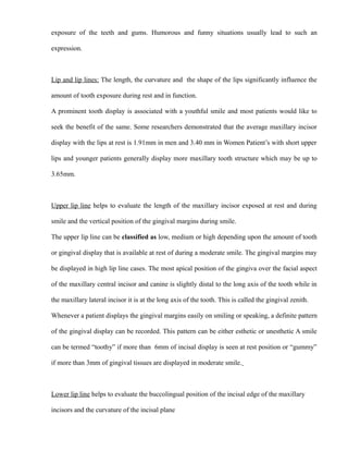 exposure of the teeth and gums. Humorous and funny situations usually lead to such an
expression.
Lip and lip lines: The length, the curvature and the shape of the lips significantly influence the
amount of tooth exposure during rest and in function.
A prominent tooth display is associated with a youthful smile and most patients would like to
seek the benefit of the same. Some researchers demonstrated that the average maxillary incisor
display with the lips at rest is 1.91mm in men and 3.40 mm in Women Patient’s with short upper
lips and younger patients generally display more maxillary tooth structure which may be up to
3.65mm.
Upper lip line helps to evaluate the length of the maxillary incisor exposed at rest and during
smile and the vertical position of the gingival margins during smile.
The upper lip line can be classified as low, medium or high depending upon the amount of tooth
or gingival display that is available at rest of during a moderate smile. The gingival margins may
be displayed in high lip line cases. The most apical position of the gingiva over the facial aspect
of the maxillary central incisor and canine is slightly distal to the long axis of the tooth while in
the maxillary lateral incisor it is at the long axis of the tooth. This is called the gingival zenith.
Whenever a patient displays the gingival margins easily on smiling or speaking, a definite pattern
of the gingival display can be recorded. This pattern can be either esthetic or unesthetic A smile
can be termed “toothy” if more than 6mm of incisal display is seen at rest position or “gummy”
if more than 3mm of gingival tissues are displayed in moderate smile.
Lower lip line helps to evaluate the buccolingual position of the incisal edge of the maxillary
incisors and the curvature of the incisal plane
 
