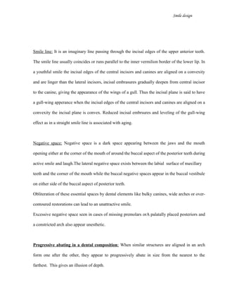 Smile design
Smile line: It is an imaginary line passing through the incisal edges of the upper anterior teeth.
The smile line usually coincides or runs parallel to the inner vermilion border of the lower lip. In
a youthful smile the incisal edges of the central incisors and canines are aligned on a convexity
and are linger than the lateral incisors, incisal embrasures gradually deepen from central incisor
to the canine, giving the appearance of the wings of a gull. Thus the incisal plane is said to have
a gull-wing apperance when the incisal edges of the central incisors and canines are aligned on a
convexity the incisal plane is convex. Reduced incisal embrsures and leveling of the gull-wing
effect as in a straight smile line is associated with aging.
Negative space: Negative space is a dark space appearing between the jaws and the mouth
opening either at the corner of the mouth of around the buccal aspect of the posterior teeth during
active smile and laugh.The lateral negative space exists between the labial surface of maxillary
teeth and the corner of the mouth while the buccal negative spaces appear in the buccal vestibule
on either side of the buccal aspect of posterior teeth.
Obliteration of these essential spaces by dental elements like bulky canines, wide arches or over-
contoured restorations can lead to an unattractive smile.
Excessive negative space seen in cases of missing premolars orA palatally placed posteriors and
a constricted arch also appear unesthetic.
Progressive abating in a dental composition: When similar structures are aligned in an arch
form one after the other, they appear to progressively abate in size from the nearest to the
farthest. This gives an illusion of depth.
 
