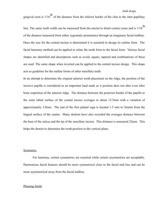 Smile design
gingival crest is 1/16
th
of the distance from the inferior border of the chin to the inter papillary
line. The same tooth width can be measured from the mesial to distal contact areas and is 1/16
th
of the distance measured from either zygomatic prominence through an imaginary facial midline.
Once the size for the central incisor is determined it is essential to design its outline form. The
facial harmony method can be applied to relate the tooth form to the facial form. Various facial
shapes are identified and descriptions such as avoid, square, tapered and combinations of these
are used The same shape when inverted can be applied to the central incisor design. This shape
acts as guideline for the outline forms of other maxillary teeth.
In an attempt to determine the original anterior tooth placement on the ridge, the position of the
incisive papilla is considered as an important land mark as it position does not alter even after
bone resportion of the anterior ridge. The distance between the posterior border of the papilla to
the outer labial surface of the central incisor averages to about 12.5mm with a variation of
approximately 3.8mm. The end of the first palatal ruga is located 1.5 mm to 2mmm from the
lingual surface of the canine. Many dentists have also recorded the averages distance between
the base of the sulcus and the tip of the maxillary incisor. This distance is measured 22mm. This
helps the dentist to determine the tooth position in the vertical plane.
Symmetry
For harmony, certain symmetries are essential while certain asymmetries are acceptable.
Harmonious facial features should be more symmetrical close to the facial mid line and can be
more asymmetrical away from the facial midline.
Pleasing Smile
 