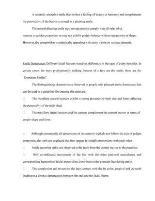 A naturally attractive smile that evokes a feeling of beauty or harmony and complements
the personality of the bearer is termed as a pleasing smile.
The natural pleasing smile may not necessarily comply with all rules of sy
mmetry or golden proportion or may not exhibit perfect balance without irregularity of shape.
However, the composition is esthetically appealing with unity within its various elements.
Smile Dominance: Different facial features stand out differently in the eyes of every beholder. In
certain cases, the most predominantly striking features of a face are the smile; these are the
“Dominant Smiles”.
The distinguishing characteristics observed in people with pleasant smile dominance that
can be used as a guideline for creating the same are:
 The maxillary central incisors exhibit a strong presence by their size and form reflecting
the personality of the individual.
 The maxillary lateral incisors and the canines complement the cement incisor in terms of
proper shape and form.
 Although numerically all proportions of the anterior teeth do not follow the rule of golden
proportion, the teeth are so placed that they appear in suitable proportions with each other.
 Smile recurring ratios are observed in the teeth from the central incisor to the premolar.
 Well co-ordinated movements of the lips with the other peri-oral musculature and
corresponding harmonious facial expressions, contribute to the pleasant face during smile.
 The complexion and texture on the face contrast with the lip color, gingival and the teeth
leading to a distinct demarcation between the oral and the facial frame.
 