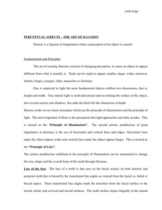 Smile design
PERCEPTUALASPECTS – THE ART OF ILLUSION
Illusion is a figment of imagination where a perception of an object is created.
Fundamentals and Principles
The art of creating illusions consists of changing perception, to cause an object to appear
different from what it actually is. Teeth can be made to appear smaller, larger, wider, narrower,
shorter, longer, younger, older, masculine or feminine.
One is subjected to light the most fundamental objects exhibits two dimensions, that is,
length and width. True natural light is multi-directional and on striking the surface of the object,
also reveals texture and shadows, this adds the third life like dimension of depth.
Illusion works on two basic principles which are the principle of illumination and the principle of
light. The most important of these is the perception that light approaches and dark recedes. This
is termed as the ‘Principle of Illumination”. The second artistic predilection of great
importance in dentistry is the use of horizontal and vertical lines and ridges. Horizontal lines
make the object appear wider and vertical lines make the object appear longer. This is termed as
the “Principle of Line”.
The artistic predilection exhibited in the principle of illumination can be maintained to change
the size, shape and the overall form of the tooth through illusions.
Law of the face. The face of a tooth is that area on the facial surface on both anterior and
posterior teeth that is bound by the transitional line angles as viewed from the facial i.e. labial or
buccal aspect. These transitional line angles mark the transition from the facial surface to the
mesial, distal, and cervical and incisal surfaces. The tooth surface slopes lingually in the mesial
 