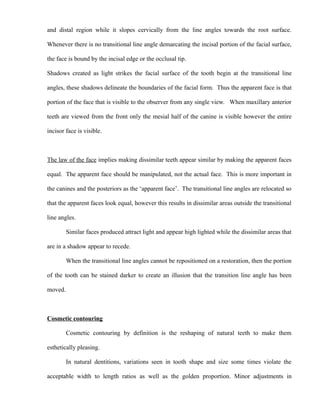 and distal region while it slopes cervically from the line angles towards the root surface.
Whenever there is no transitional line angle demarcating the incisal portion of the facial surface,
the face is bound by the incisal edge or the occlusal tip.
Shadows created as light strikes the facial surface of the tooth begin at the transitional line
angles, these shadows delineate the boundaries of the facial form. Thus the apparent face is that
portion of the face that is visible to the observer from any single view. When maxillary anterior
teeth are viewed from the front only the mesial half of the canine is visible however the entire
incisor face is visible.
The law of the face implies making dissimilar teeth appear similar by making the apparent faces
equal. The apparent face should be manipulated, not the actual face. This is more important in
the canines and the posteriors as the ‘apparent face’. The transitional line angles are relocated so
that the apparent faces look equal, however this results in dissimilar areas outside the transitional
line angles.
Similar faces produced attract light and appear high lighted while the dissimilar areas that
are in a shadow appear to recede.
When the transitional line angles cannot be repositioned on a restoration, then the portion
of the tooth can be stained darker to create an illusion that the transition line angle has been
moved.
Cosmetic contouring
Cosmetic contouring by definition is the reshaping of natural teeth to make them
esthetically pleasing.
In natural dentitions, variations seen in tooth shape and size some times violate the
acceptable width to length ratios as well as the golden proportion. Minor adjustments in
 