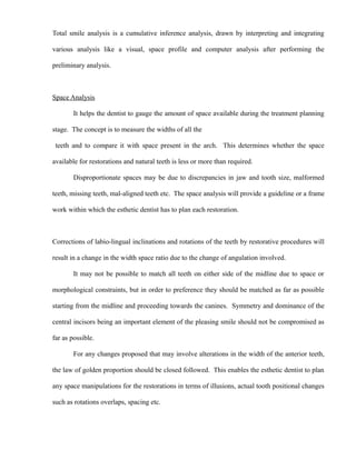 Total smile analysis is a cumulative inference analysis, drawn by interpreting and integrating
various analysis like a visual, space profile and computer analysis after performing the
preliminary analysis.
Space Analysis
It helps the dentist to gauge the amount of space available during the treatment planning
stage. The concept is to measure the widths of all the
teeth and to compare it with space present in the arch. This determines whether the space
available for restorations and natural teeth is less or more than required.
Disproportionate spaces may be due to discrepancies in jaw and tooth size, malformed
teeth, missing teeth, mal-aligned teeth etc. The space analysis will provide a guideline or a frame
work within which the esthetic dentist has to plan each restoration.
Corrections of labio-lingual inclinations and rotations of the teeth by restorative procedures will
result in a change in the width space ratio due to the change of angulation involved.
It may not be possible to match all teeth on either side of the midline due to space or
morphological constraints, but in order to preference they should be matched as far as possible
starting from the midline and proceeding towards the canines. Symmetry and dominance of the
central incisors being an important element of the pleasing smile should not be compromised as
far as possible.
For any changes proposed that may involve alterations in the width of the anterior teeth,
the law of golden proportion should be closed followed. This enables the esthetic dentist to plan
any space manipulations for the restorations in terms of illusions, actual tooth positional changes
such as rotations overlaps, spacing etc.
 